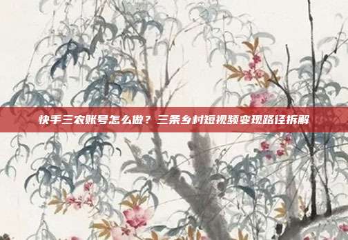 快手三农账号怎么做？三条乡村短视频变现路径拆解