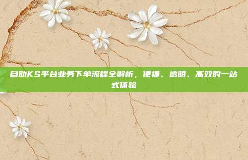 自助KS平台业务下单流程全解析，便捷、透明、高效的一站式体验