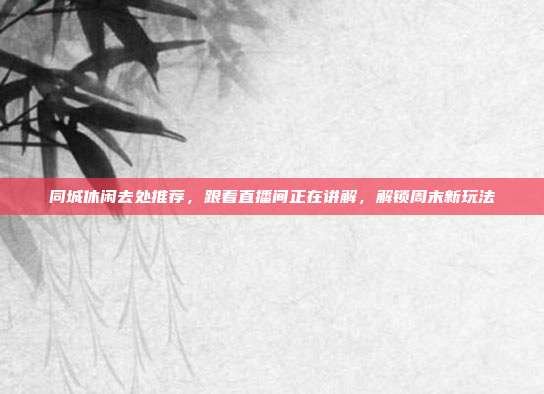 同城休闲去处推荐，跟着直播间正在讲解，解锁周末新玩法