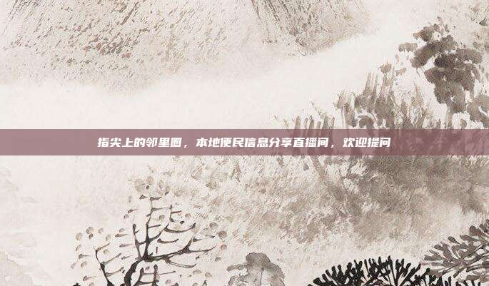 指尖上的邻里圈,本地便民信息分享直播间,欢迎提问