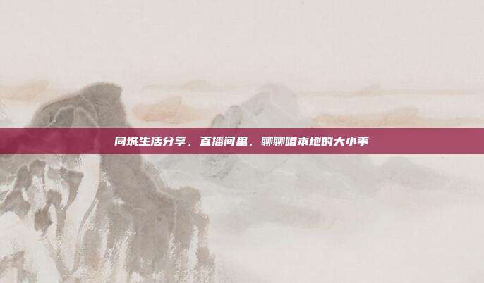 同城生活分享,直播间里,聊聊咱本地的大小事