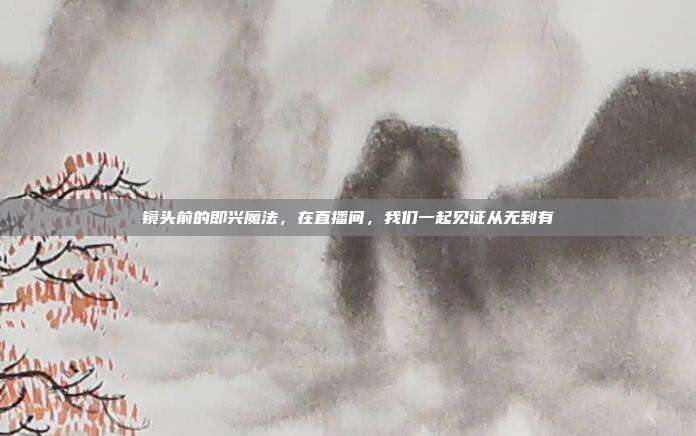 镜头前的即兴魔法，在直播间，我们一起见证从无到有