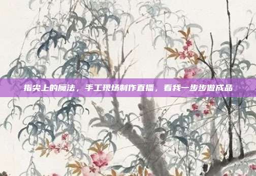 指尖上的魔法,手工现场制作直播,看我一步步做成品