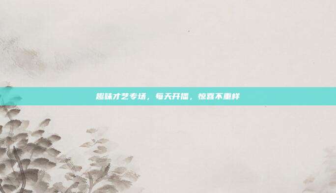 趣味才艺专场,每天开播,惊喜不重样
