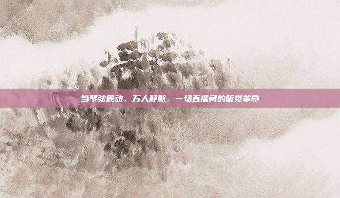 当琴弦震动,万人静默,一场直播间的听觉革命