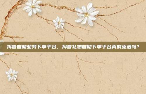 抖音自助业务下单平台，抖音礼物自助下单平台真的靠谱吗？