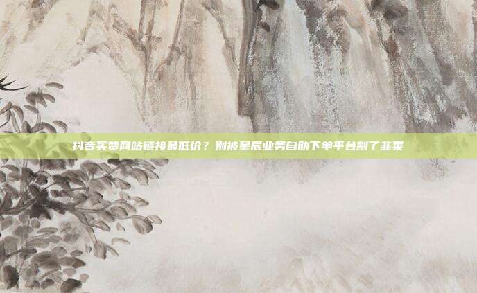 抖音买赞网站链接最低价？别被星辰业务自助下单平台割了韭菜