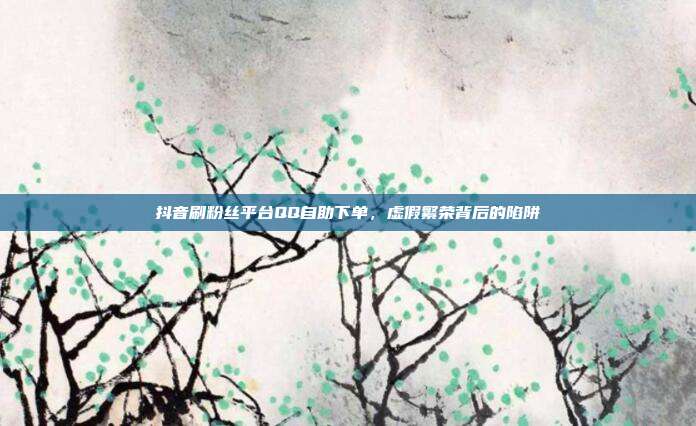 抖音刷粉丝平台QQ自助下单,虚假繁荣背后的陷阱