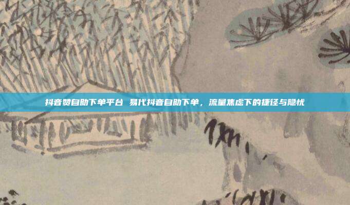 抖音赞自助下单平台 易代抖音自助下单,流量焦虑下的捷径与隐忧