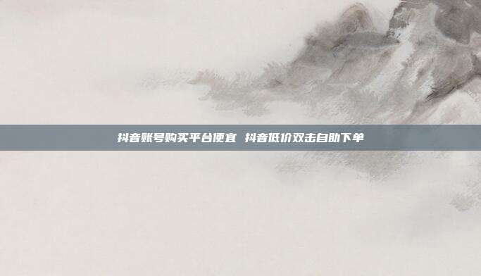 抖音账号购买平台便宜 抖音低价双击自助下单