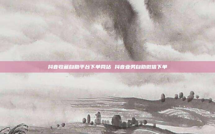 抖音收藏自助平台下单网站 抖音业务自助微信下单