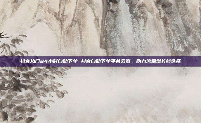 抖音热门24小时自助下单 抖音自助下单平台云商，助力流量增长新选择