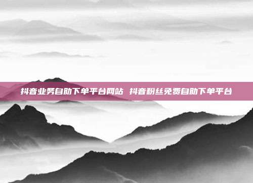 抖音业务自助下单平台网站 抖音粉丝免费自助下单平台