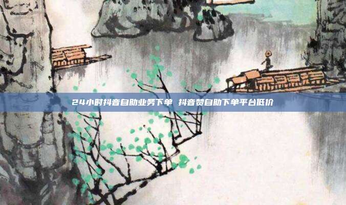 24小时抖音自助业务下单 抖音赞自助下单平台低价