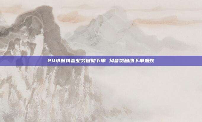 24小时抖音业务自助下单 抖音赞自助下单蚂蚁