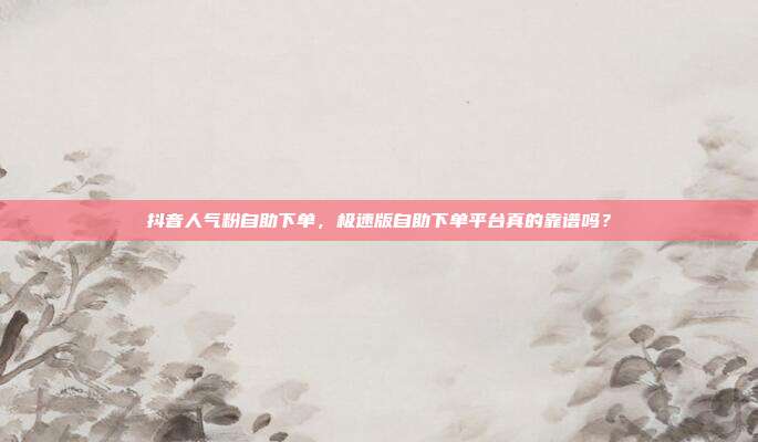 抖音人气粉自助下单,极速版自助下单平台真的靠谱吗?