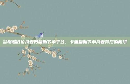警惕超低价抖音赞自助下单平台，卡盟自助下单抖音背后的陷阱