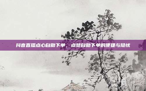 抖音直播点心自助下单，点赞自助下单的便捷与隐忧