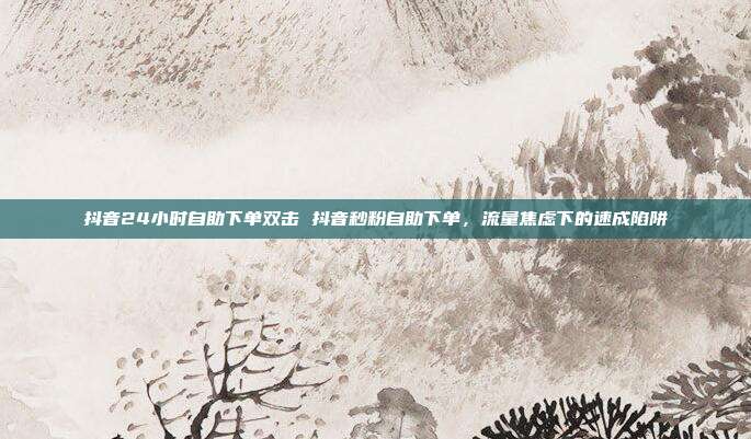 抖音24小时自助下单双击 抖音秒粉自助下单，流量焦虑下的速成陷阱
