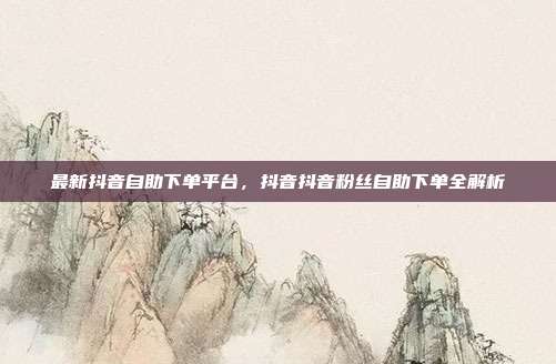 最新抖音自助下单平台,抖音抖音粉丝自助下单全解析