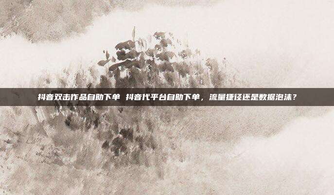 抖音双击作品自助下单 抖音代平台自助下单，流量捷径还是数据泡沫？