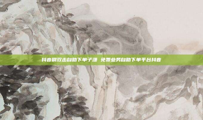 抖音刷双击自助下单子潇 免费业务自助下单平台抖音