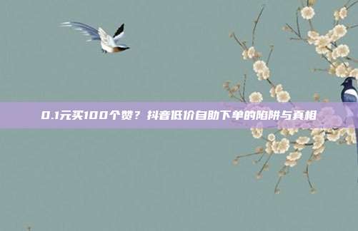 0.1元买100个赞?抖音低价自助下单的陷阱与真相