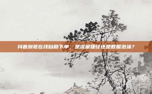 抖音浏览在线自助下单,是流量捷径还是数据泡沫?