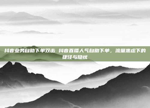 抖音业务自助下单双击 抖音直播人气自助下单,流量焦虑下的捷径与隐忧