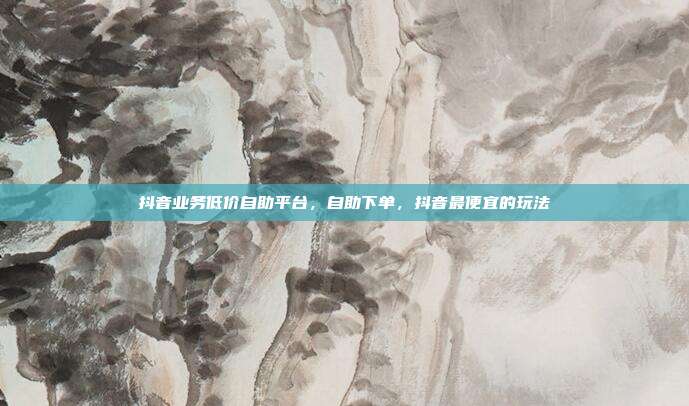 抖音业务低价自助平台,自助下单,抖音最便宜的玩法