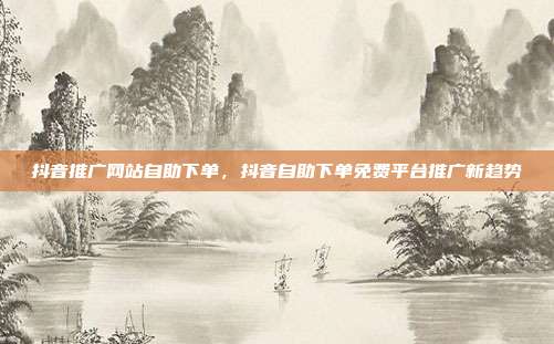 抖音推广网站自助下单，抖音自助下单免费平台推广新趋势