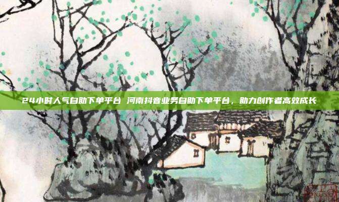 24小时人气自助下单平台 河南抖音业务自助下单平台，助力创作者高效成长