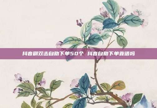 抖音刷双击自助下单50个 抖音自助下单靠谱吗