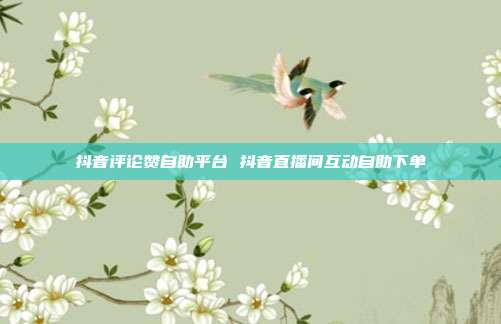 抖音评论赞自助平台 抖音直播间互动自助下单