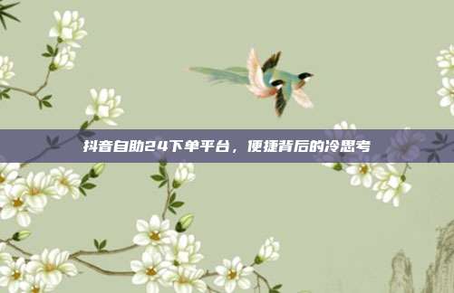 抖音自助24下单平台,便捷背后的冷思考