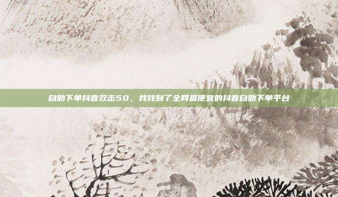 自助下单抖音双击50,我找到了全网最便宜的抖音自助下单平台