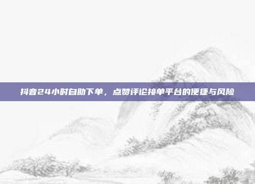 抖音24小时自助下单，点赞评论接单平台的便捷与风险
