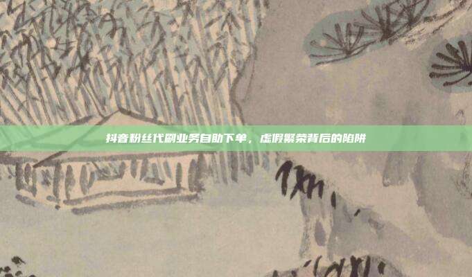 抖音粉丝代刷业务自助下单,虚假繁荣背后的陷阱