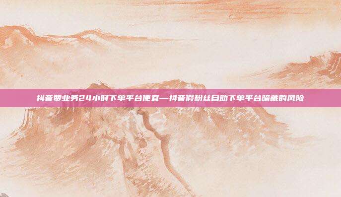 抖音赞业务24小时下单平台便宜—抖音假粉丝自助下单平台暗藏的风险