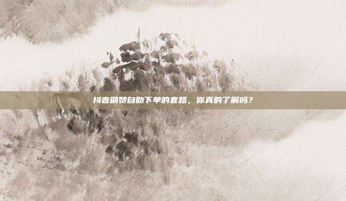 抖音刷赞自助下单的套路，你真的了解吗？