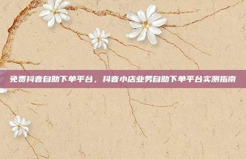 免费抖音自助下单平台，抖音小店业务自助下单平台实测指南