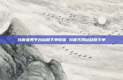 抖音业务平台自助下单微信 抖音代网站自助下单