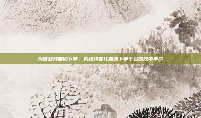 抖音业务自助下单，揭秘抖音代自助下单平台的效率革命