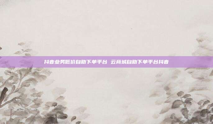 抖音业务低价自助下单平台 云商城自助下单平台抖音