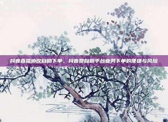 抖音直播协议自助下单,抖音赞自助平台业务下单的便捷与风险