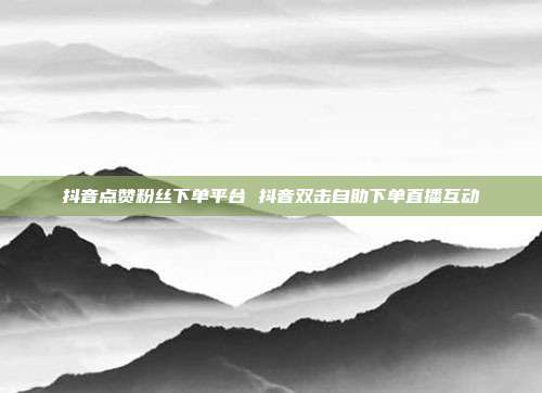 抖音点赞粉丝下单平台 抖音双击自助下单直播互动