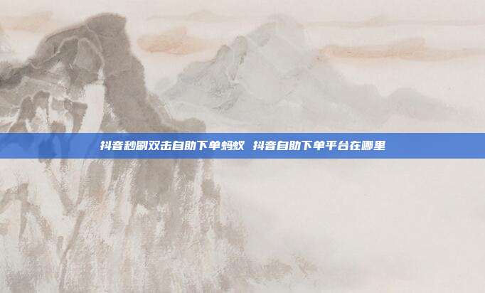 抖音秒刷双击自助下单蚂蚁 抖音自助下单平台在哪里