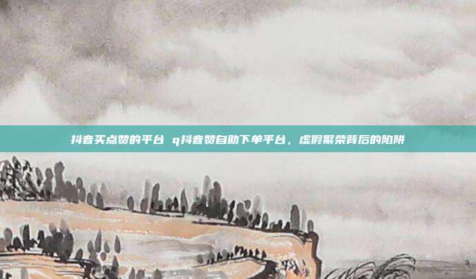 抖音买点赞的平台 q抖音赞自助下单平台,虚假繁荣背后的陷阱