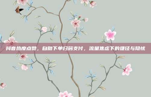 抖音热度点赞,自助下单扫码支付,流量焦虑下的捷径与隐忧