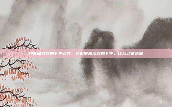 抖音助力自助下单业务,评论赞置顶自助下单,让互动更高效